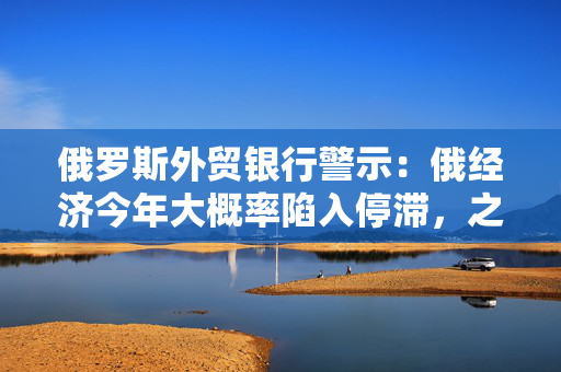 俄罗斯外贸银行警示：俄经济今年大概率陷入停滞，之后才会迎来复苏