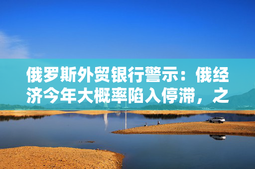 俄罗斯外贸银行警示：俄经济今年大概率陷入停滞，之后才会迎来复苏