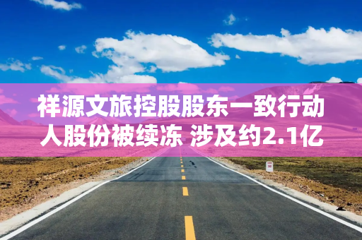 祥源文旅控股股东一致行动人股份被续冻 涉及约2.1亿股