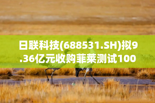 日联科技(688531.SH)拟9.36亿元收购菲莱测试100%股权