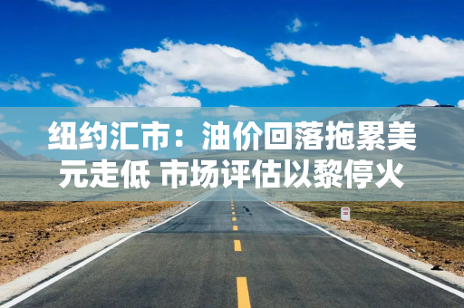 纽约汇市：油价回落拖累美元走低 市场评估以黎停火前景