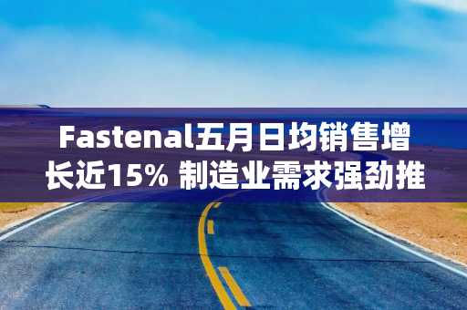 Fastenal五月日均销售增长近15% 制造业需求强劲推动