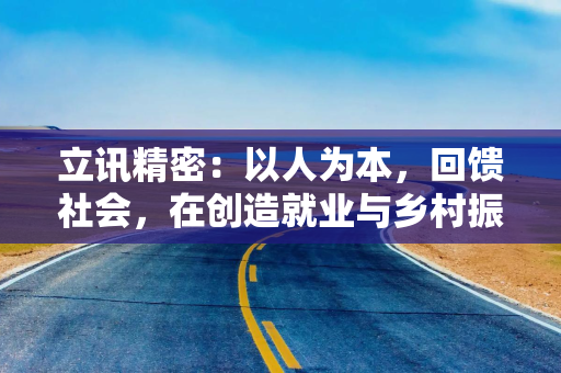 立讯精密：以人为本，回馈社会，在创造就业与乡村振兴中彰显责任担当