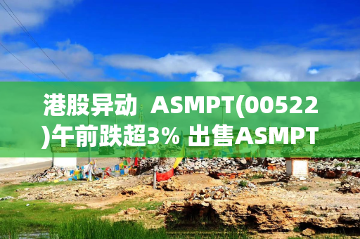 港股异动  ASMPT(00522)午前跌超3% 出售ASMPT NEXX, Inc.事项已交割