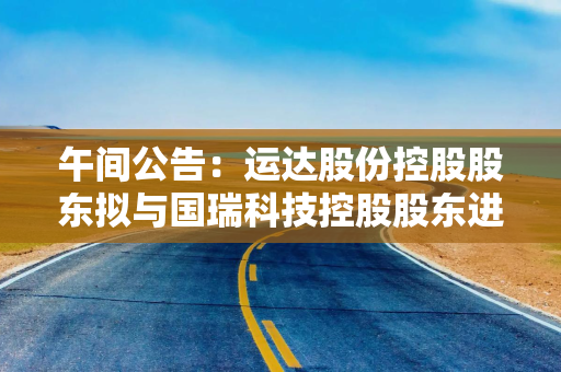 午间公告：运达股份控股股东拟与国瑞科技控股股东进行战略性重组
