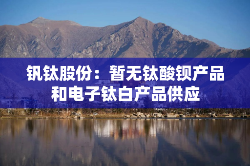 钒钛股份：暂无钛酸钡产品和电子钛白产品供应