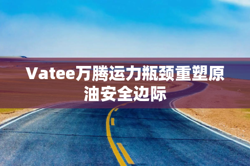 Vatee万腾运力瓶颈重塑原油安全边际