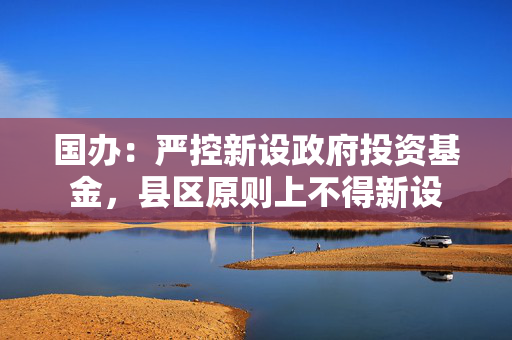 国办：严控新设政府投资基金，县区原则上不得新设
