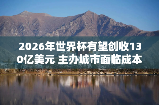 2026年世界杯有望创收130亿美元 主办城市面临成本压力