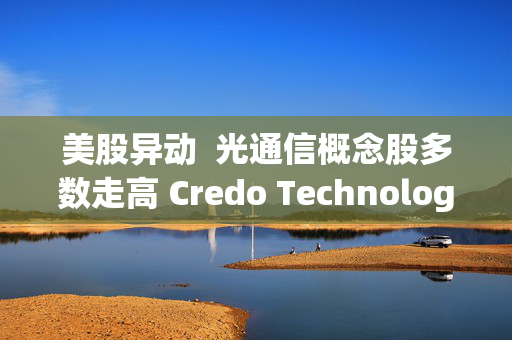 美股异动  光通信概念股多数走高 Credo Technology(CRDO.US)逆市涨超4%