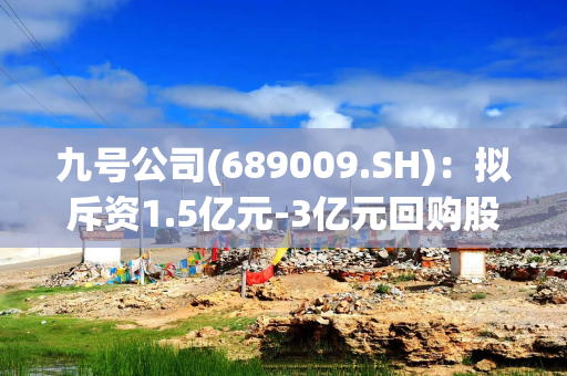 九号公司(689009.SH)：拟斥资1.5亿元-3亿元回购股份