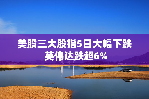 美股三大股指5日大幅下跌 英伟达跌超6%