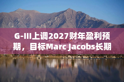 G-III上调2027财年盈利预期，目标Marc Jacobs长期营收10亿美元