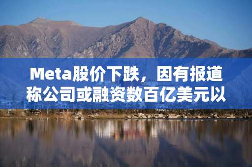 Meta股价下跌，因有报道称公司或融资数百亿美元以推动AI业务