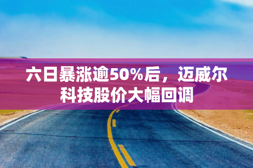 六日暴涨逾50%后，迈威尔科技股价大幅回调