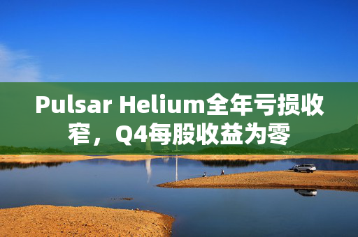 Pulsar Helium全年亏损收窄，Q4每股收益为零