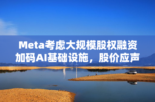 Meta考虑大规模股权融资加码AI基础设施，股价应声下跌