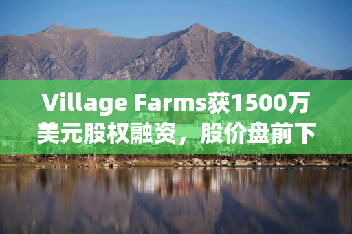 Village Farms获1500万美元股权融资，股价盘前下跌