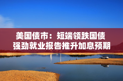 美国债市：短端领跌国债 强劲就业报告推升加息预期
