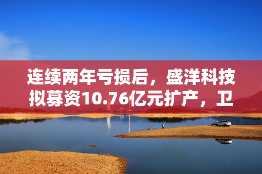 连续两年亏损后，盛洋科技拟募资10.76亿元扩产，卫星互联网项目仅获1.37亿元  长三角资本局