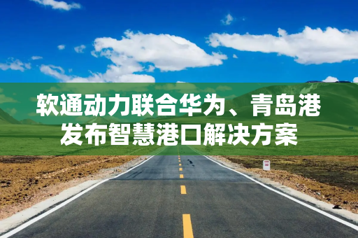 软通动力联合华为、青岛港发布智慧港口解决方案