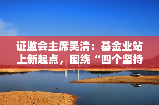 证监会主席吴清：基金业站上新起点，围绕“四个坚持”加快建设一流投资机构