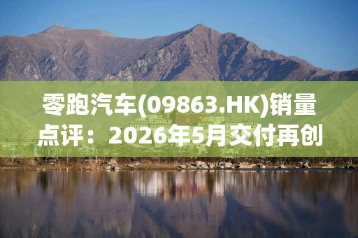 零跑汽车(09863.HK)销量点评：2026年5月交付再创新高 出海表现亮眼