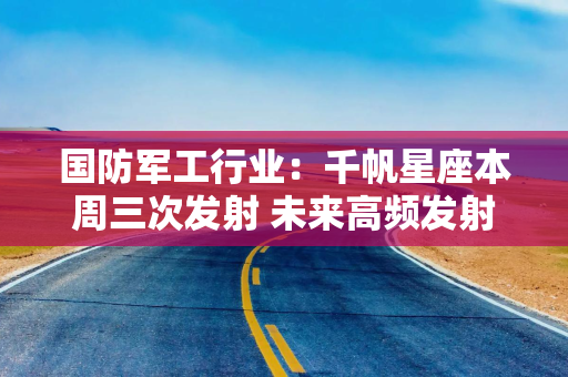 国防军工行业：千帆星座本周三次发射 未来高频发射有望常态化