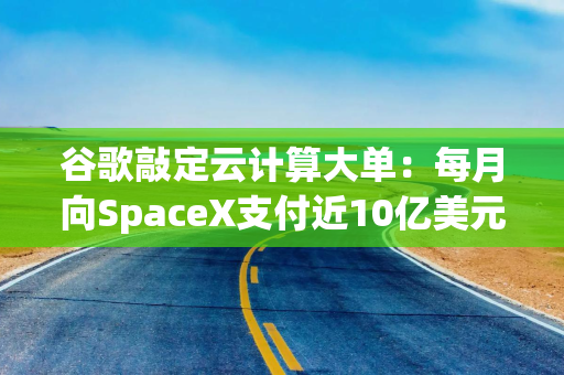 谷歌敲定云计算大单：每月向SpaceX支付近10亿美元