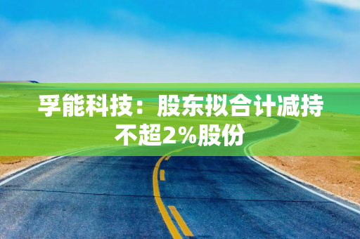 孚能科技：股东拟合计减持不超2%股份