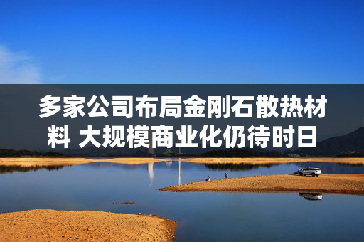 多家公司布局金刚石散热材料 大规模商业化仍待时日