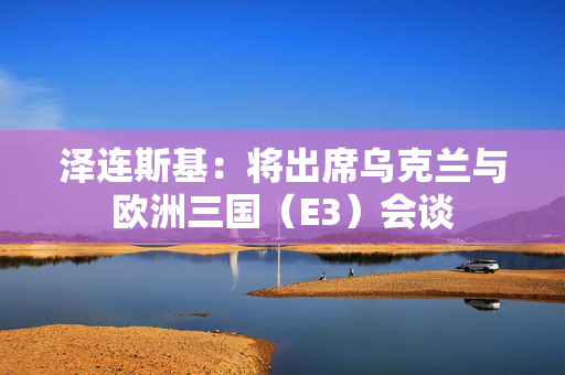 泽连斯基：将出席乌克兰与欧洲三国（E3）会谈