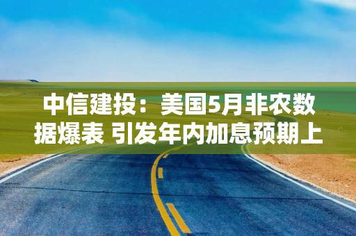 中信建投：美国5月非农数据爆表 引发年内加息预期上升