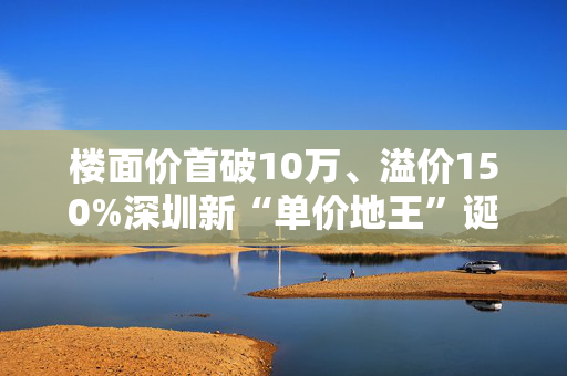楼面价首破10万、溢价150%深圳新“单价地王”诞生