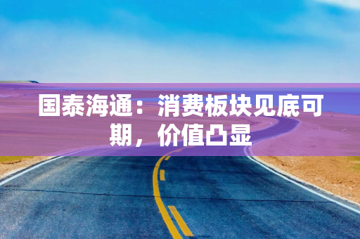 国泰海通：消费板块见底可期，价值凸显