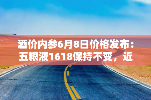 酒价内参6月8日价格发布：五粮液1618保持不变，近一月价格走势颇为平稳