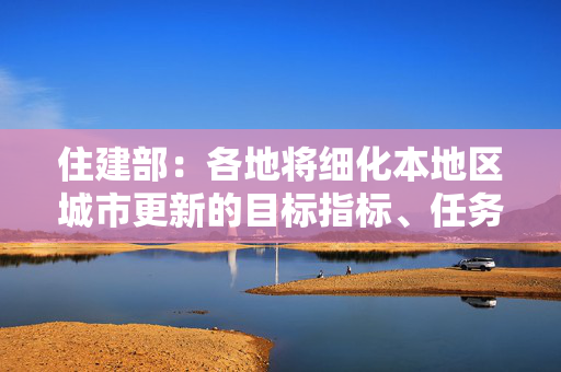 住建部：各地将细化本地区城市更新的目标指标、任务措施
