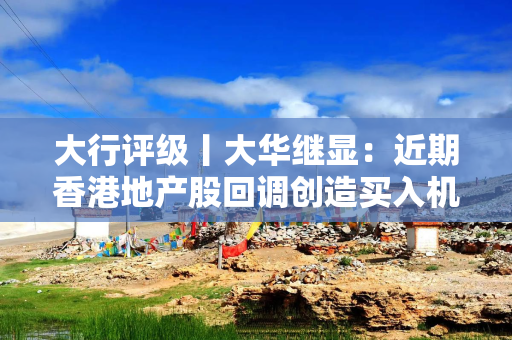 大行评级丨大华继显：近期香港地产股回调创造买入机会，首选新鸿基地产及领展