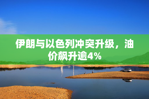 伊朗与以色列冲突升级，油价飙升逾4%
