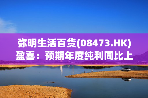 弥明生活百货(08473.HK)盈喜：预期年度纯利同比上升约145%