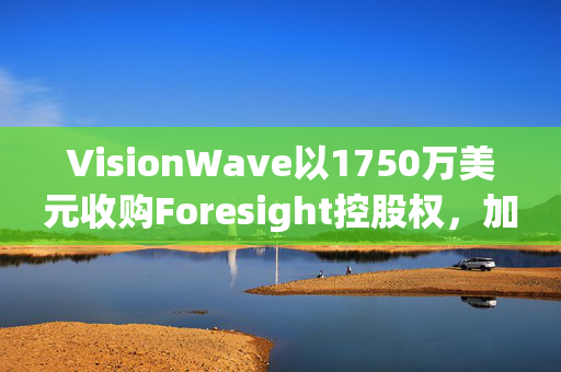 VisionWave以1750万美元收购Foresight控股权，加码国防AI感知技术