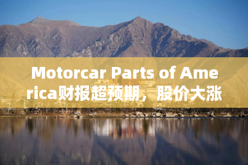 Motorcar Parts of America财报超预期，股价大涨40%