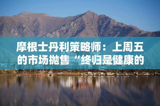 摩根士丹利策略师：上周五的市场抛售“终归是健康的”