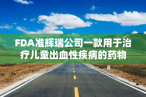 FDA准辉瑞公司一款用于治疗儿童出血性疾病的药物