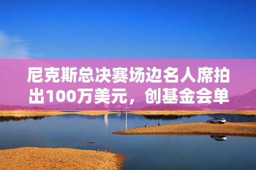尼克斯总决赛场边名人席拍出100万美元，创基金会单笔捐赠纪录