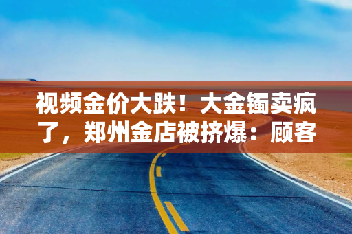 视频金价大跌！大金镯卖疯了，郑州金店被挤爆：顾客排队50分钟“扫货”