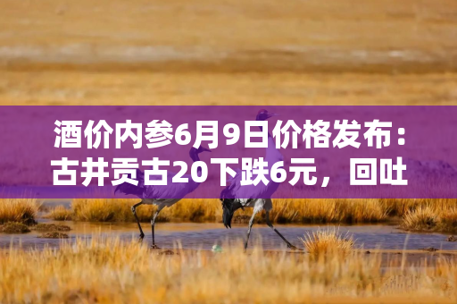 酒价内参6月9日价格发布：古井贡古20下跌6元，回吐前一日全部涨幅