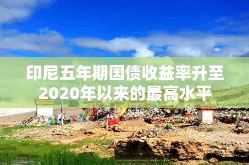 印尼五年期国债收益率升至2020年以来的最高水平