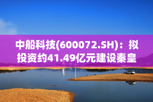 中船科技(600072.SH)：拟投资约41.49亿元建设秦皇岛项目、甘南一期项目、福龙右项目