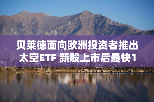 贝莱德面向欧洲投资者推出太空ETF 新股上市后最快10天纳入